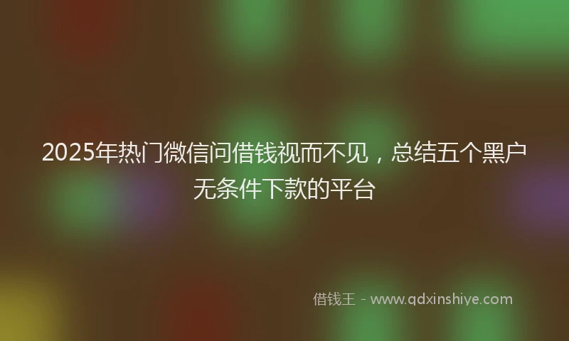 2025年热门微信问借钱视而不见，总结五个黑户无条件下款的平台