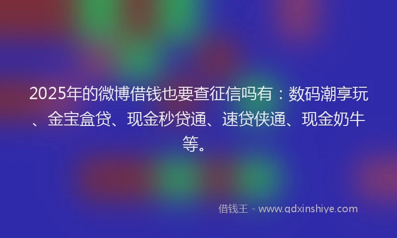 2025年的微博借钱也要查征信吗有：数码潮享玩、金宝盒贷、现金秒贷通、速贷侠通、现金奶牛等。