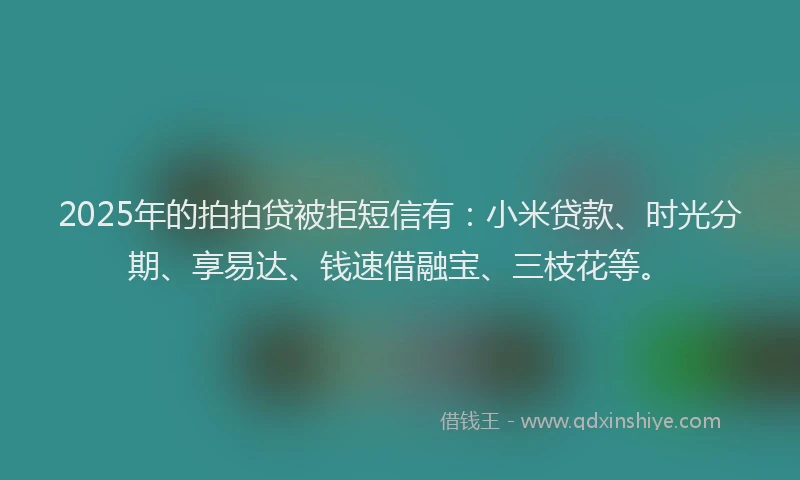 2025年的拍拍贷被拒短信有：小米贷款、时光分期、享易达、钱速借融宝、三枝花等。
