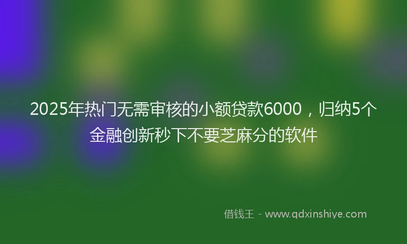 2025年热门无需审核的小额贷款6000，归纳5个金融创新秒下不要芝麻分的软件