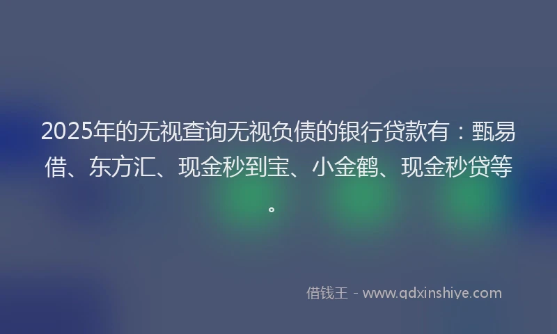 2025年的无视查询无视负债的银行贷款有：甄易借、东方汇、现金秒到宝、小金鹤、现金秒贷等。