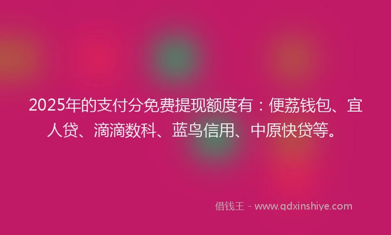 2025年的支付分免费提现额度有：便荔钱包、宜人贷、滴滴数科、蓝鸟信用、中原快贷等。