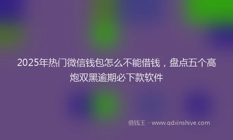 2025年热门微信钱包怎么不能借钱，盘点五个高炮双黑逾期必下款软件