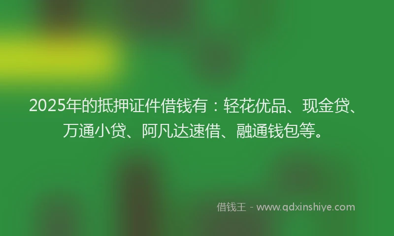 2025年的抵押证件借钱有：轻花优品、现金贷、万通小贷、阿凡达速借、融通钱包等。