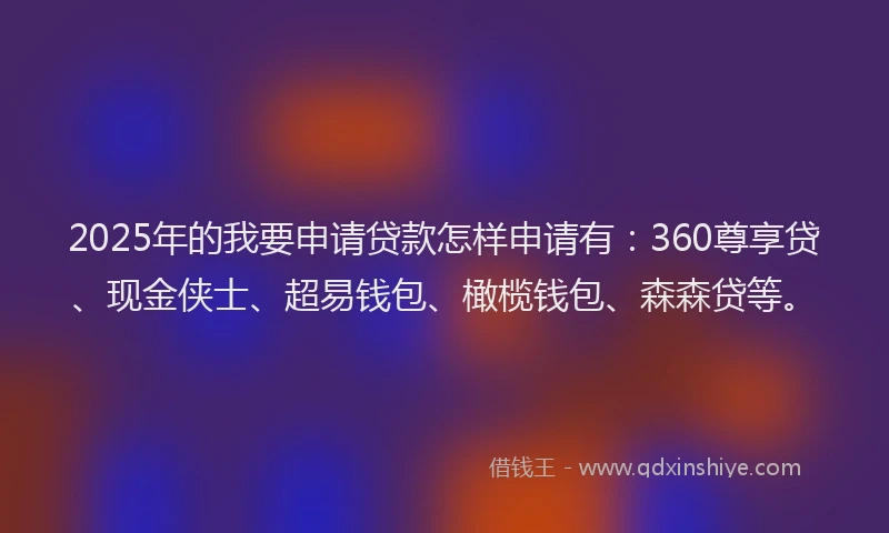 2025年的我要申请贷款怎样申请有：360尊享贷、现金侠士、超易钱包、橄榄钱包、森森贷等。