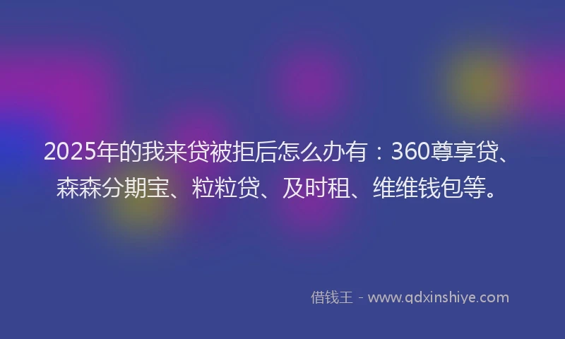 2025年的我来贷被拒后怎么办有：360尊享贷、森森分期宝、粒粒贷、及时租、维维钱包等。