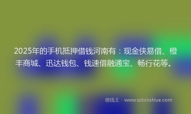 2025年的手机抵押借钱河南有：现金侠易借、橙丰商城、迅达钱包、钱速借融通宝、畅行花等。