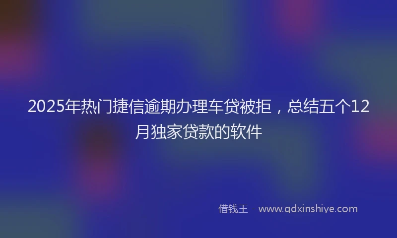 2025年热门捷信逾期办理车贷被拒，总结五个12月独家贷款的软件