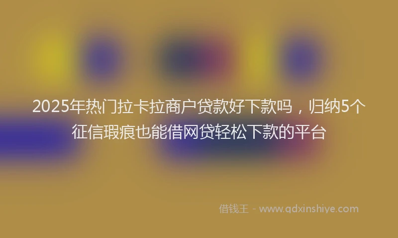 2025年热门拉卡拉商户贷款好下款吗，归纳5个征信瑕疵也能借网贷轻松下款的平台