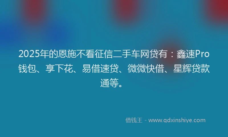 2025年的恩施不看征信二手车网贷有：鑫速Pro钱包、享下花、易借速贷、微微快借、星辉贷款通等。