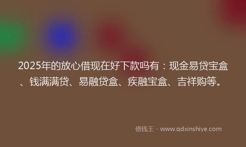 2025年的放心借现在好下款吗有：现金易贷宝盒、钱满满贷、易融贷盒、疾融宝盒、吉祥购等。