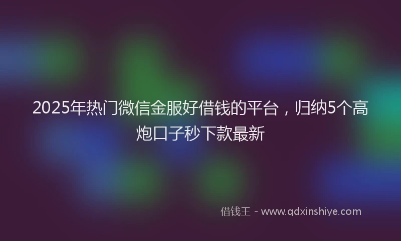 2025年热门微信金服好借钱的平台，归纳5个高炮口子秒下款最新