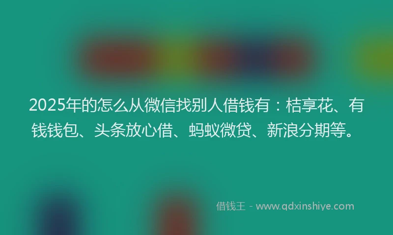 2025年的怎么从微信找别人借钱有：桔享花、有钱钱包、头条放心借、蚂蚁微贷、新浪分期等。