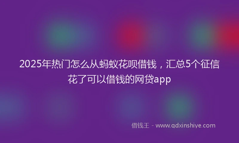 2025年热门怎么从蚂蚁花呗借钱，汇总5个征信花了可以借钱的网贷app