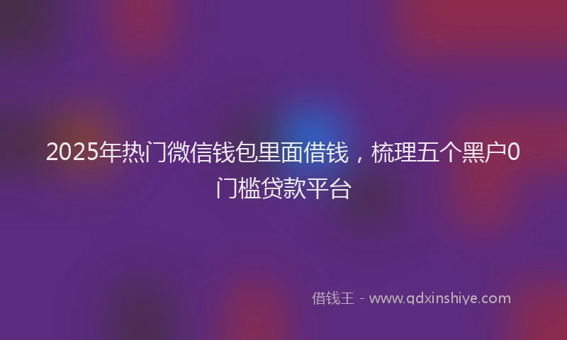2025年热门微信钱包里面借钱，梳理五个黑户0门槛贷款平台
