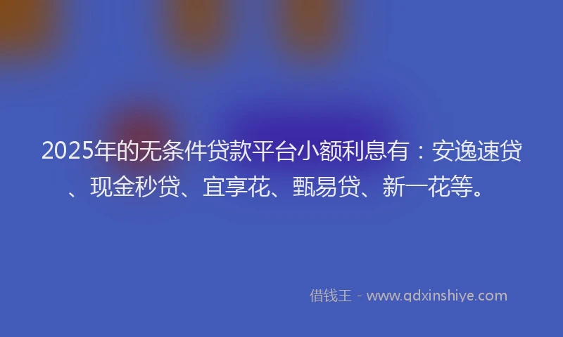 2025年的无条件贷款平台小额利息有：安逸速贷、现金秒贷、宜享花、甄易贷、新一花等。