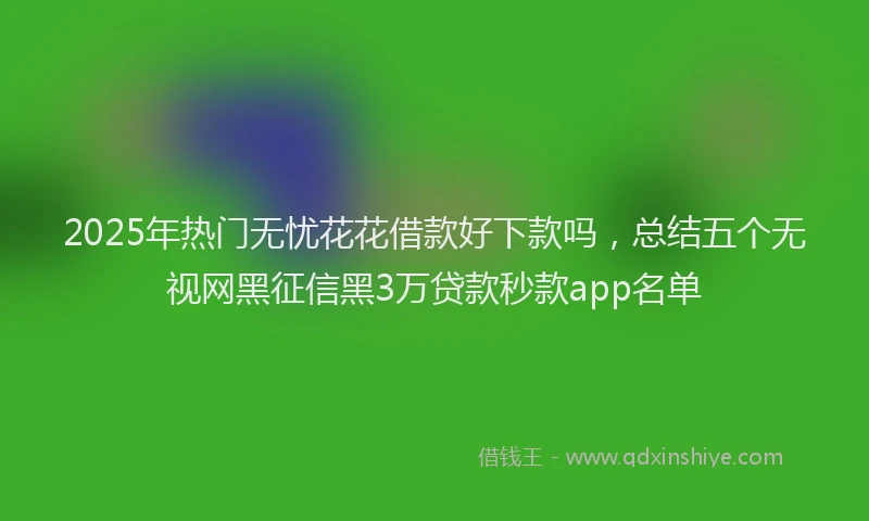 2025年热门无忧花花借款好下款吗，总结五个无视网黑征信黑3万贷款秒款app名单