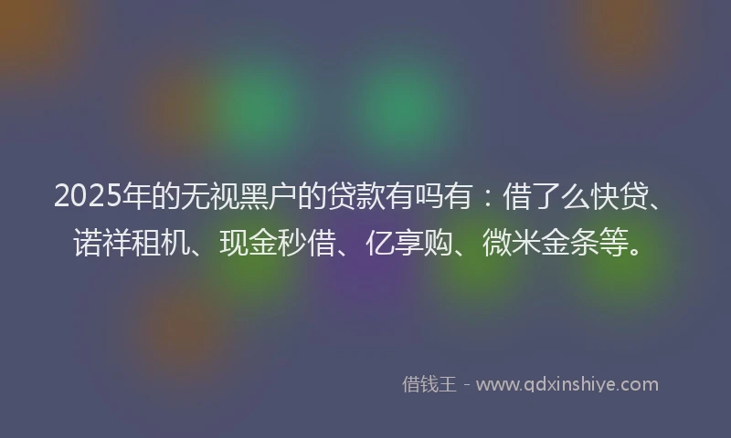 2025年的无视黑户的贷款有吗有：借了么快贷、诺祥租机、现金秒借、亿享购、微米金条等。