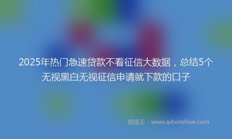 2025年热门急速贷款不看征信大数据，总结5个无视黑白无视征信申请就下款的口子