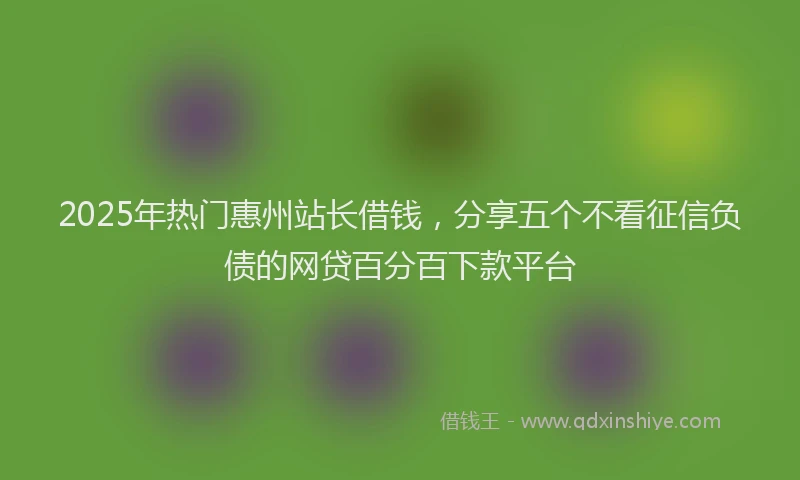 2025年热门惠州站长借钱，分享五个不看征信负债的网贷百分百下款平台