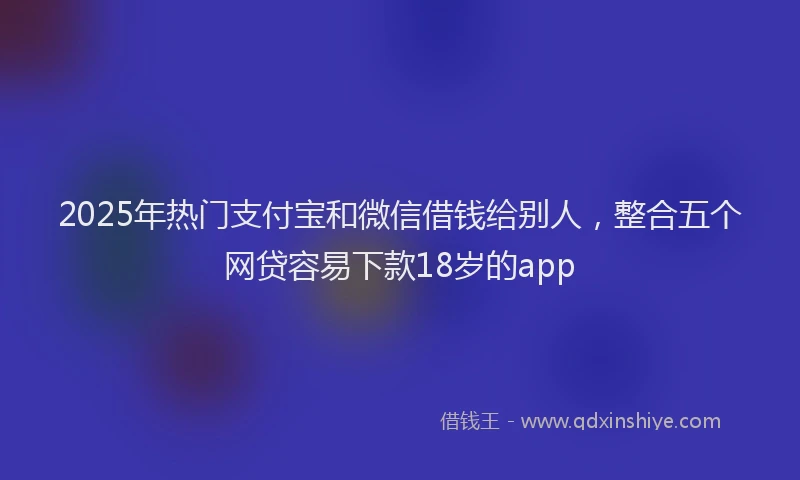 2025年热门支付宝和微信借钱给别人，整合五个网贷容易下款18岁的app