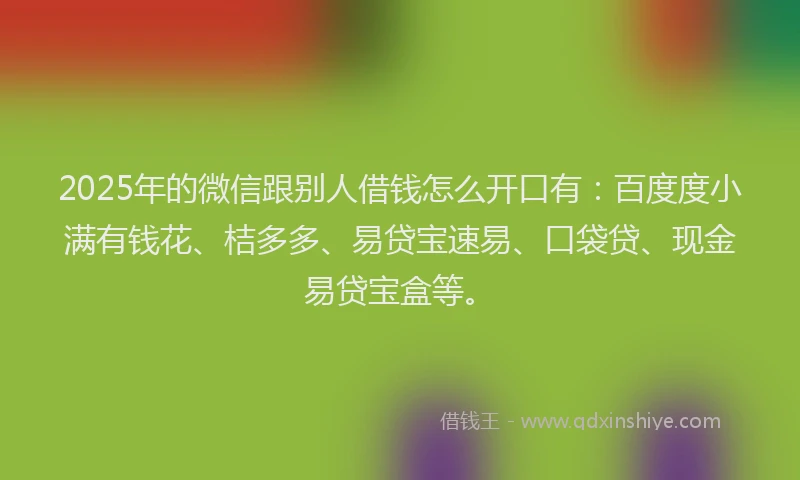 2025年的微信跟别人借钱怎么开口有：百度度小满有钱花、桔多多、易贷宝速易、口袋贷、现金易贷宝盒等。
