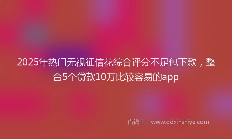 2025年热门无视征信花综合评分不足包下款，整合5个贷款10万比较容易的app