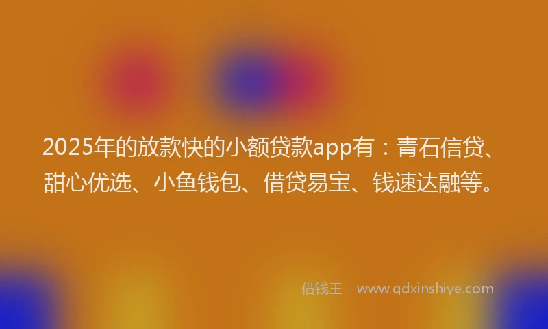 2025年的放款快的小额贷款app有：青石信贷、甜心优选、小鱼钱包、借贷易宝、钱速达融等。