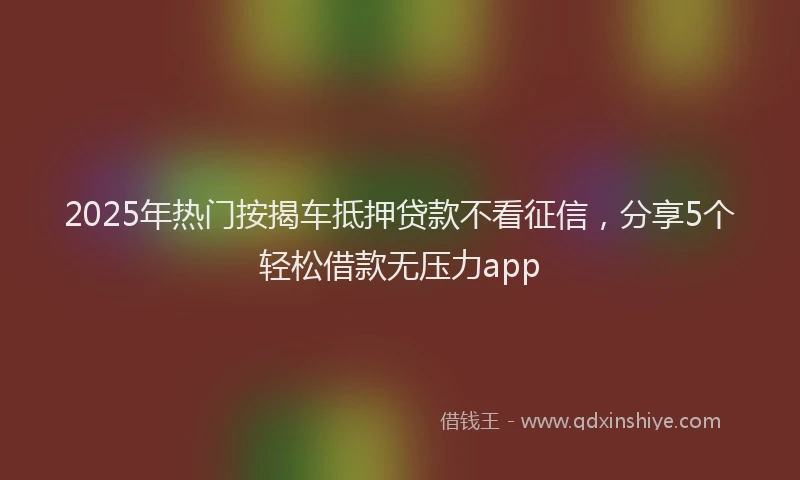 2025年热门按揭车抵押贷款不看征信，分享5个轻松借款无压力app