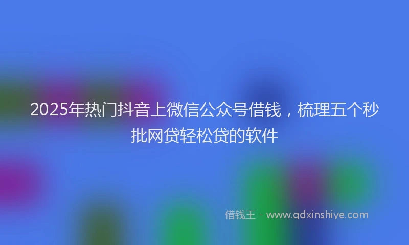 2025年热门抖音上微信公众号借钱，梳理五个秒批网贷轻松贷的软件