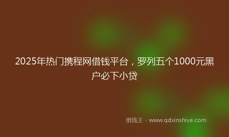 2025年热门携程网借钱平台，罗列五个1000元黑户必下小贷