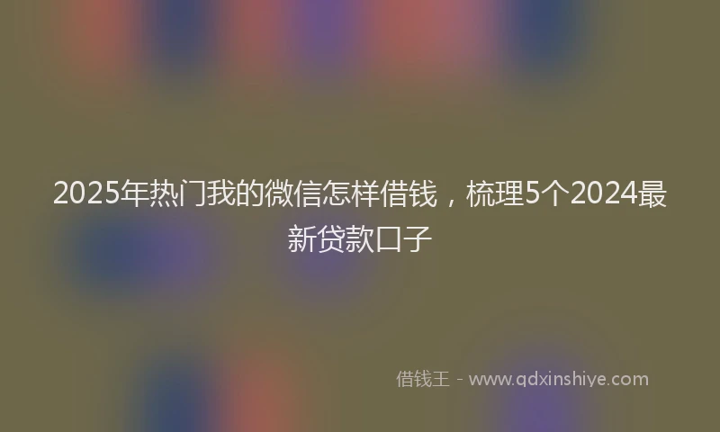 2025年热门我的微信怎样借钱，梳理5个2024最新贷款口子