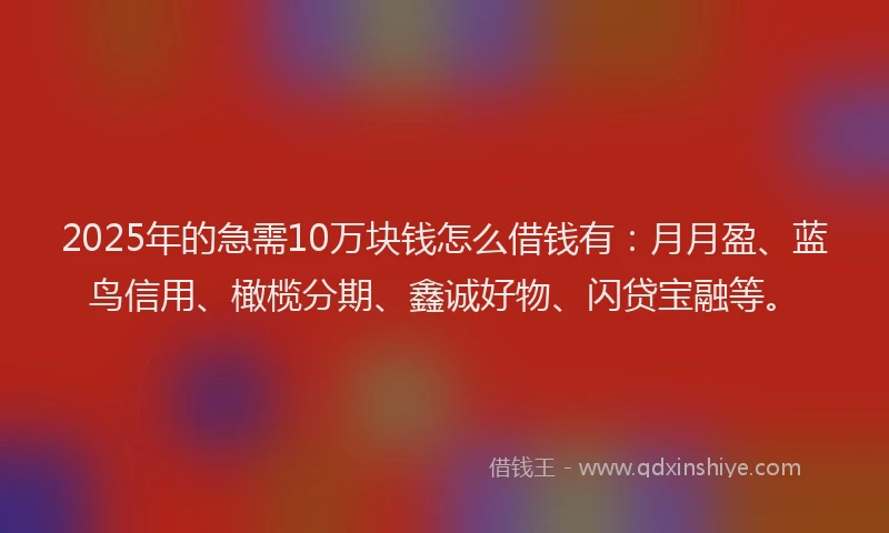 2025年的急需10万块钱怎么借钱有：月月盈、蓝鸟信用、橄榄分期、鑫诚好物、闪贷宝融等。