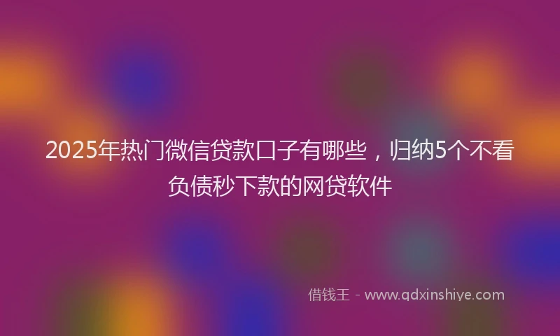 2025年热门微信贷款口子有哪些，归纳5个不看负债秒下款的网贷软件