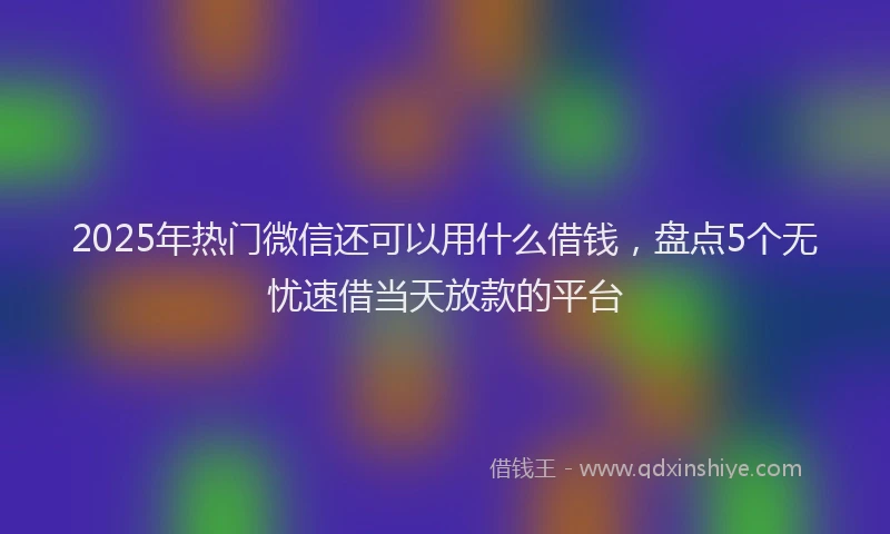 2025年热门微信还可以用什么借钱，盘点5个无忧速借当天放款的平台