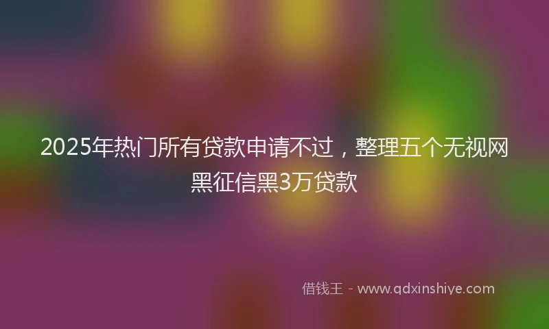 2025年热门所有贷款申请不过，整理五个无视网黑征信黑3万贷款