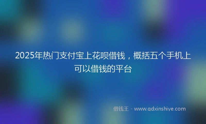 2025年热门支付宝上花呗借钱，概括五个手机上可以借钱的平台