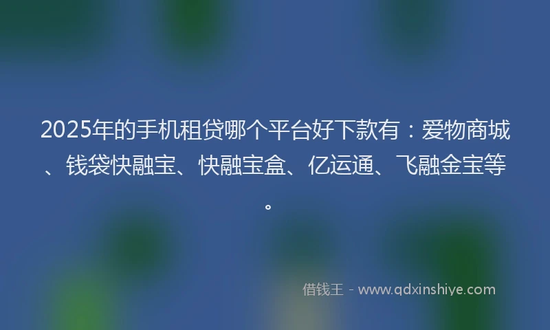 2025年的手机租贷哪个平台好下款有：爱物商城、钱袋快融宝、快融宝盒、亿运通、飞融金宝等。