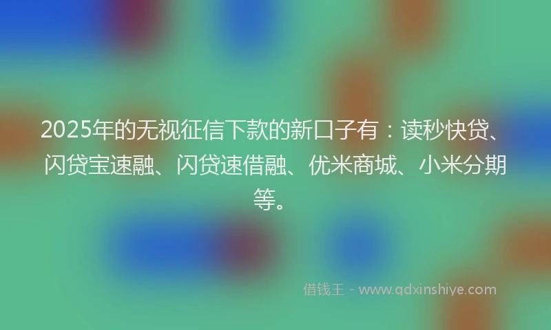 2025年的无视征信下款的新口子有：读秒快贷、闪贷宝速融、闪贷速借融、优米商城、小米分期等。