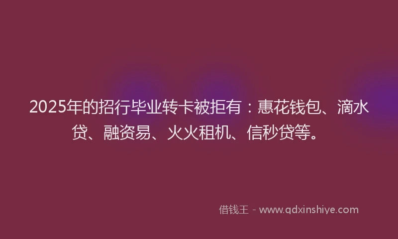 2025年的招行毕业转卡被拒有：惠花钱包、滴水贷、融资易、火火租机、信秒贷等。