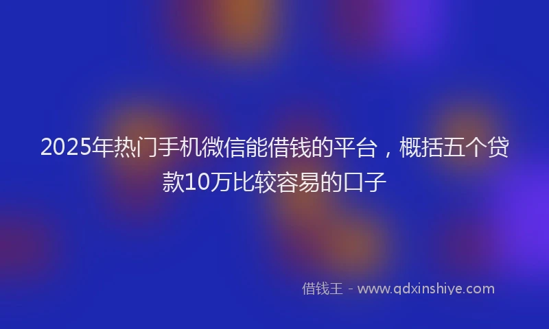 2025年热门手机微信能借钱的平台，概括五个贷款10万比较容易的口子