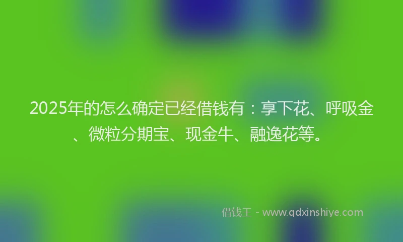 2025年的怎么确定已经借钱有：享下花、呼吸金、微粒分期宝、现金牛、融逸花等。