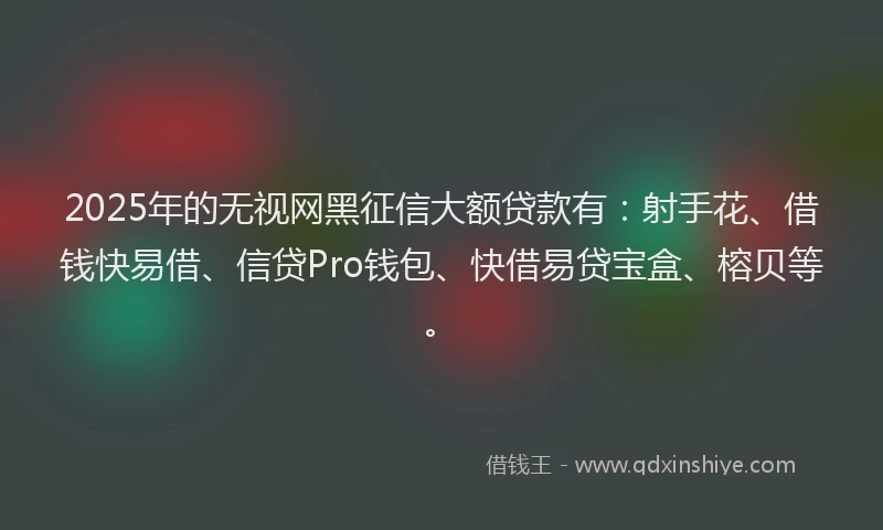 2025年的无视网黑征信大额贷款有：射手花、借钱快易借、信贷Pro钱包、快借易贷宝盒、榕贝等。