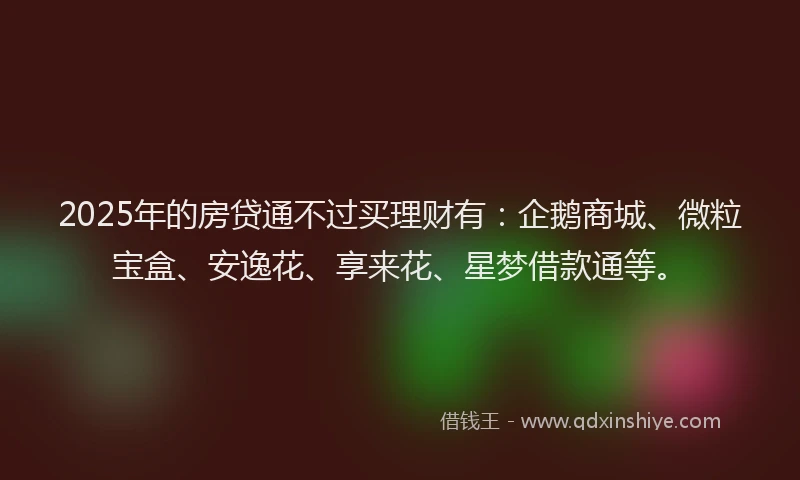 2025年的房贷通不过买理财有：企鹅商城、微粒宝盒、安逸花、享来花、星梦借款通等。