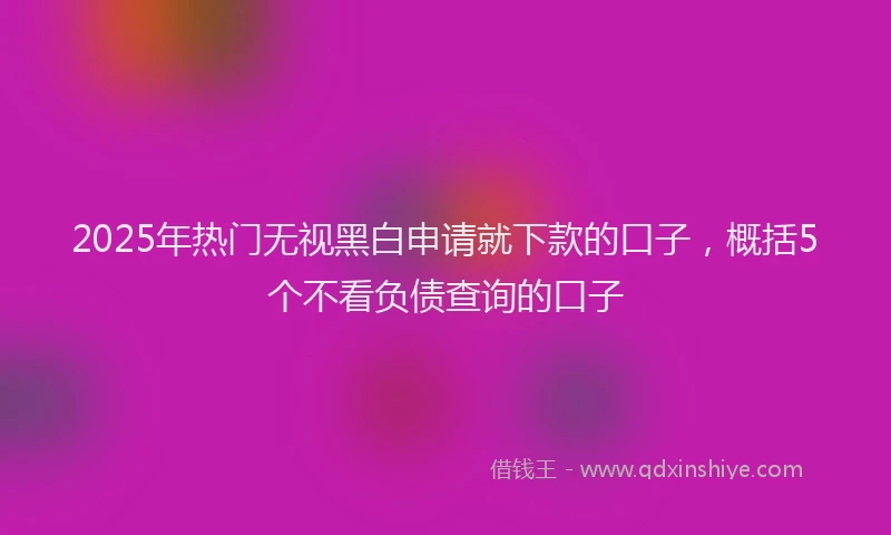 2025年热门无视黑白申请就下款的口子，概括5个不看负债查询的口子