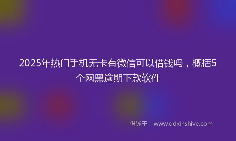 2025年热门手机无卡有微信可以借钱吗，概括5个网黑逾期下款软件