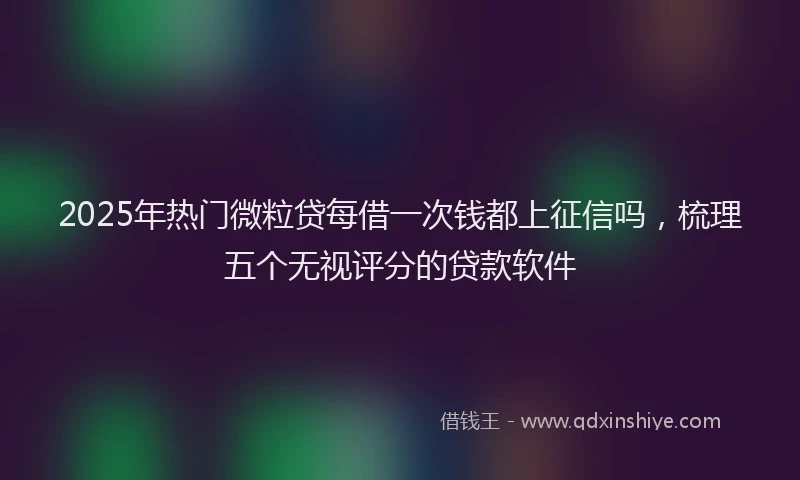 2025年热门微粒贷每借一次钱都上征信吗，梳理五个无视评分的贷款软件