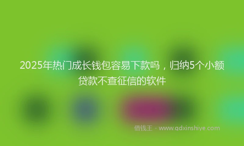 2025年热门成长钱包容易下款吗，归纳5个小额贷款不查征信的软件