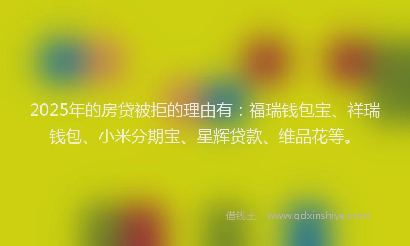 2025年的房贷被拒的理由有：福瑞钱包宝、祥瑞钱包、小米分期宝、星辉贷款、维品花等。