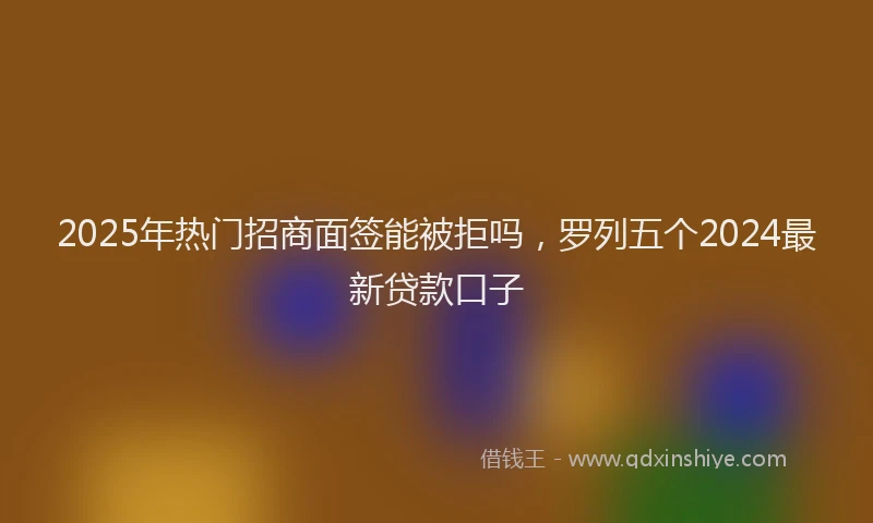 2025年热门招商面签能被拒吗，罗列五个2024最新贷款口子